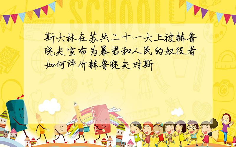 斯大林在苏共二十一大上被赫鲁晓夫宣布为暴君和人民的奴役者如何评价赫鲁晓夫对斯