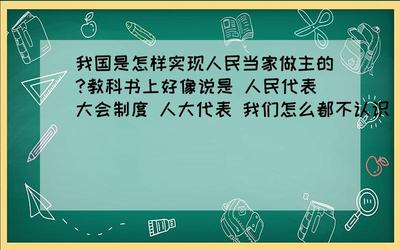 我国是怎样实现人民当家做主的?教科书上好像说是 人民代表大会制度 人大代表 我们怎么都不认识