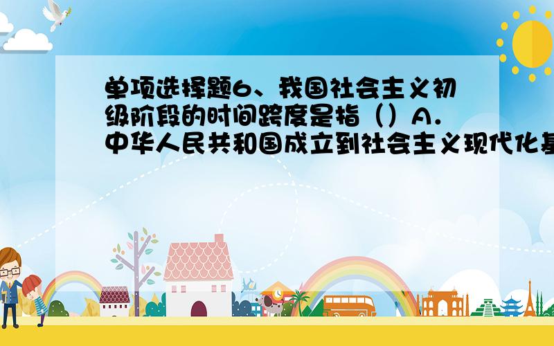 单项选择题6、我国社会主义初级阶段的时间跨度是指（）A．中华人民共和国成立到社会主义现代化基本实现B．社会主义改造基本完成到社会主义现代化基本实现C．中华人民共和国成立到社