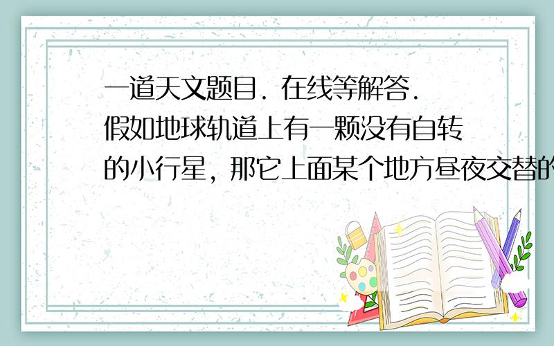 一道天文题目. 在线等解答.假如地球轨道上有一颗没有自转的小行星, 那它上面某个地方昼夜交替的周期按照地球的时间单位 是(   ) A,没有昼夜交替 B,一天 C,一个月 D,一年