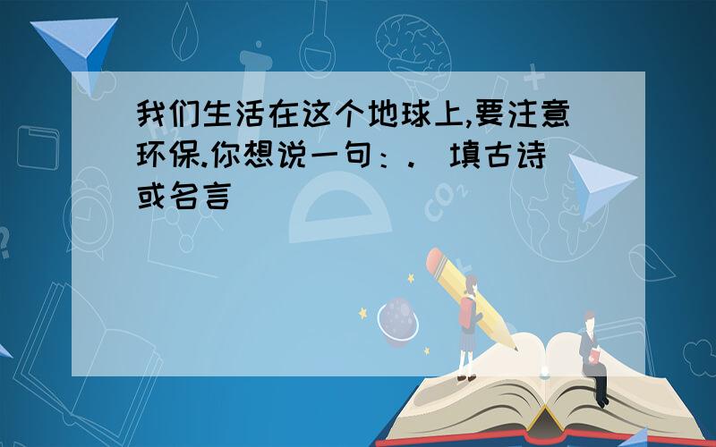 我们生活在这个地球上,要注意环保.你想说一句：.（填古诗或名言）