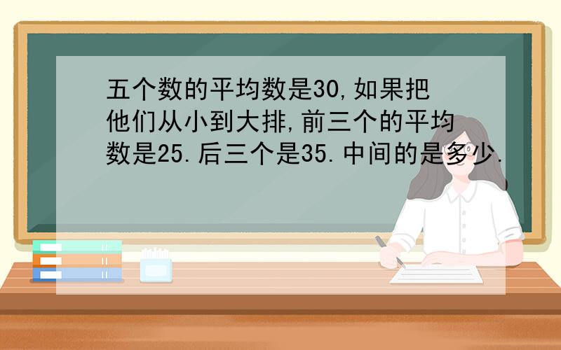 五个数的平均数是30,如果把他们从小到大排,前三个的平均数是25.后三个是35.中间的是多少.