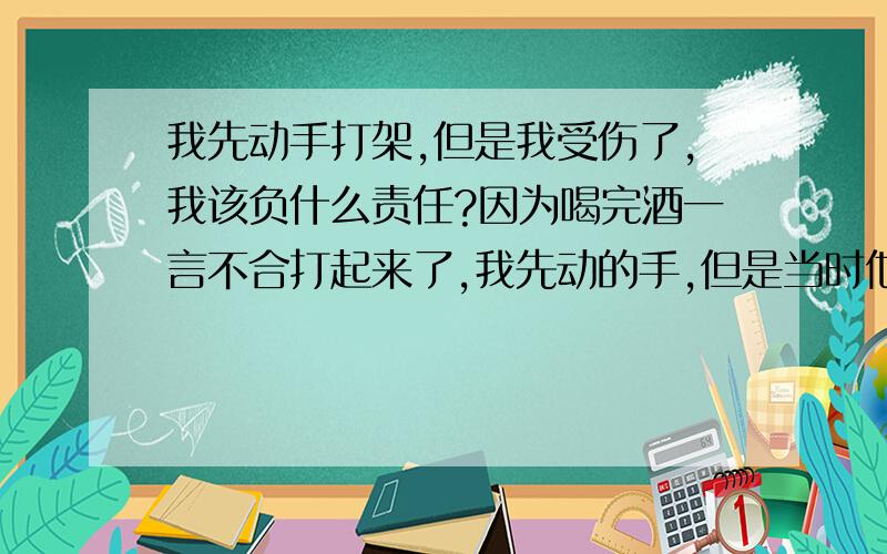 我先动手打架,但是我受伤了,我该负什么责任?因为喝完酒一言不合打起来了,我先动的手,但是当时他们又过来2个人3个人打的我自己,他们都没事,但是我额头有伤缝了11针,但是警察笔录他们串