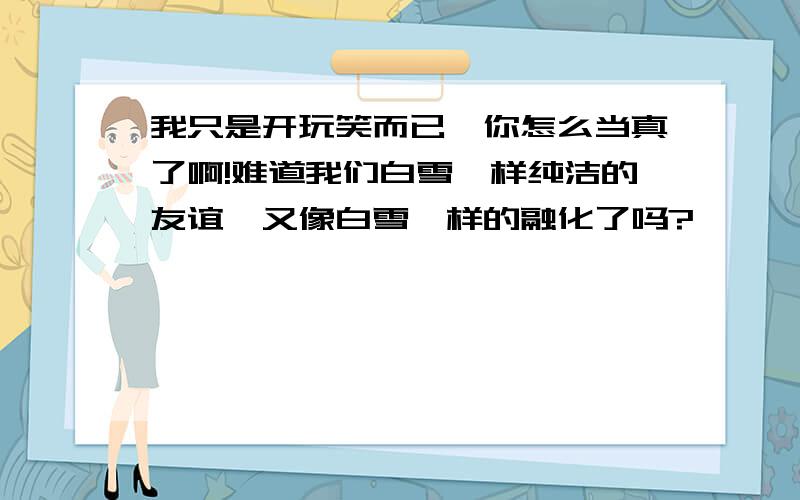 我只是开玩笑而已,你怎么当真了啊!难道我们白雪一样纯洁的友谊,又像白雪一样的融化了吗?