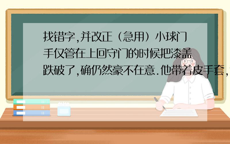 找错字,并改正（急用）小球门手仅管在上回守门的时候把漆盖跌破了,确仍然豪不在意.他带着皮手套,警惕地注视着对方,多向一个真正的守门员.( ) ( )( ) ( ) ( ) ( ) ( )