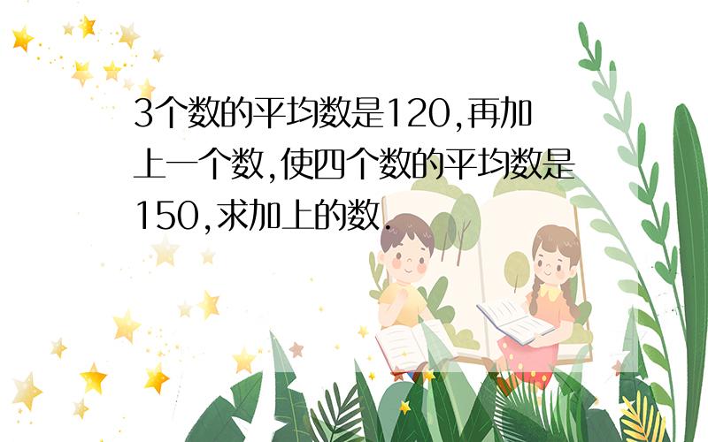 3个数的平均数是120,再加上一个数,使四个数的平均数是150,求加上的数.