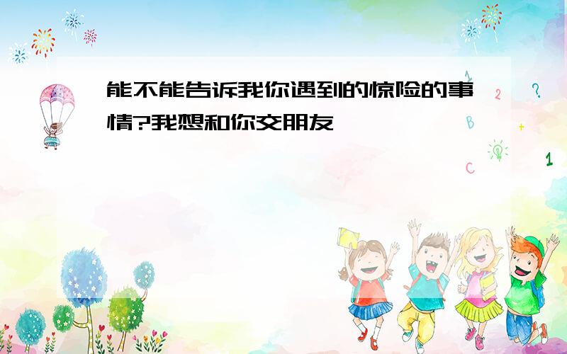 能不能告诉我你遇到的惊险的事情?我想和你交朋友