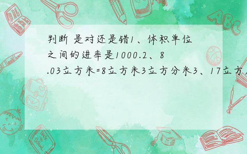 判断 是对还是错1、体积单位之间的进率是1000.2、8.03立方米=8立方米3立方分米3、17立方厘米比17平方厘米大4、一间教室的占地面积是54平方米