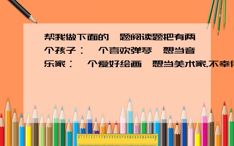 帮我做下面的一题阅读题把有两个孩子：一个喜欢弹琴,想当音乐家；一个爱好绘画,想当美术家.不幸得很!想当音乐家的孩子,突然耳朵聋了；想当美术家的孩子,忽然眼睛瞎了.孩子们非常伤心