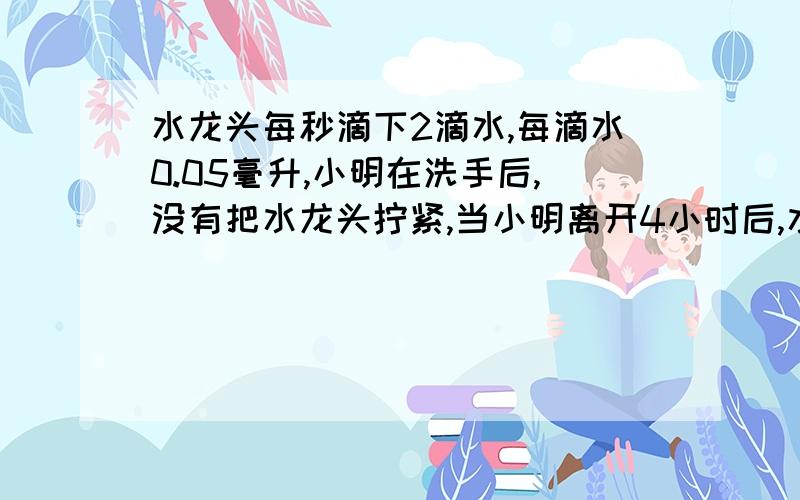 水龙头每秒滴下2滴水,每滴水0.05毫升,小明在洗手后,没有把水龙头拧紧,当小明离开4小时后,水龙头滴了多少毫升水?（用科学计数法表示）