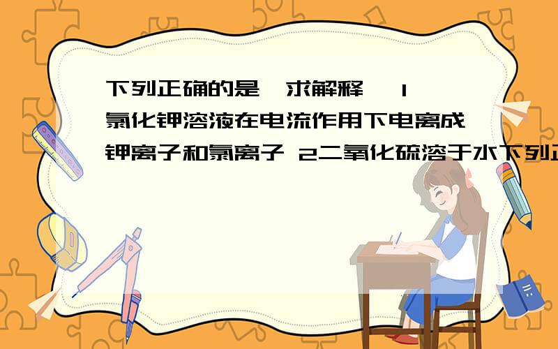 下列正确的是…求解释… 1 氯化钾溶液在电流作用下电离成钾离子和氯离子 2二氧化硫溶于水下列正确的是…求解释… 1 氯化钾溶液在电流作用下电离成钾离子和氯离子 2二氧化硫溶于水能部