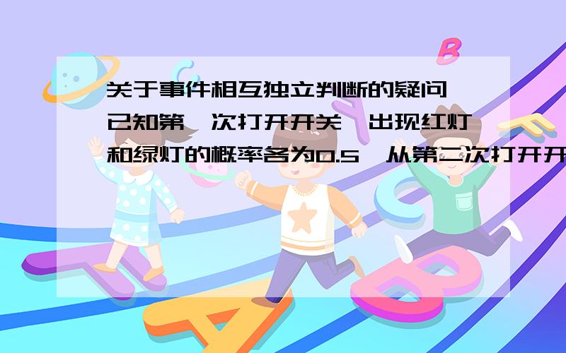 关于事件相互独立判断的疑问 已知第一次打开开关,出现红灯和绿灯的概率各为0.5,从第二次打开开关开始,若前一次是红灯,则出现红灯绿灯的概率为0.3和0.7,若前一次是绿灯,则出现红灯绿灯的