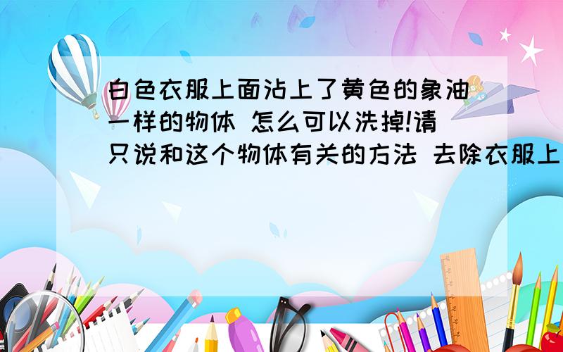 白色衣服上面沾上了黄色的象油一样的物体 怎么可以洗掉!请只说和这个物体有关的方法 去除衣服上别的污物清不要说.