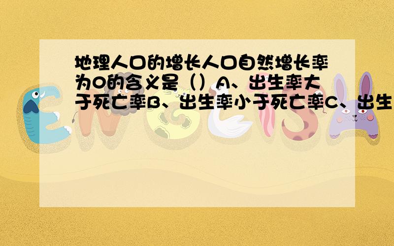 地理人口的增长人口自然增长率为0的含义是（）A、出生率大于死亡率B、出生率小于死亡率C、出生率等于死亡率D、出生率与死亡率无关