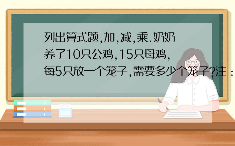 列出算式题,加,减,乘.奶奶养了10只公鸡,15只母鸡,每5只放一个笼子,需要多少个笼子?注：小学2年下册,只能用加,减,乘,不能用除法