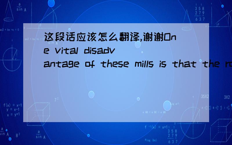 这段话应该怎么翻译,谢谢One vital disadvantage of these mills is that the rolls of all stands run at the same speed. Therefore, it is impossible in these mills to roll the bar at a speed thatincreases as the length of the bar increases when