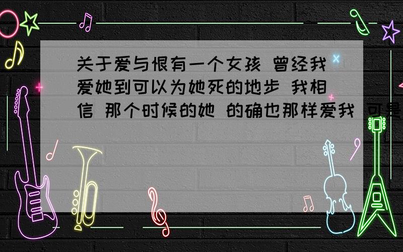 关于爱与恨有一个女孩 曾经我爱她到可以为她死的地步 我相信 那个时候的她 的确也那样爱我 可是现在.她变了 她爱上了另外一个男孩 大家不要问我是不是现在对她不好了 也不要问是不是