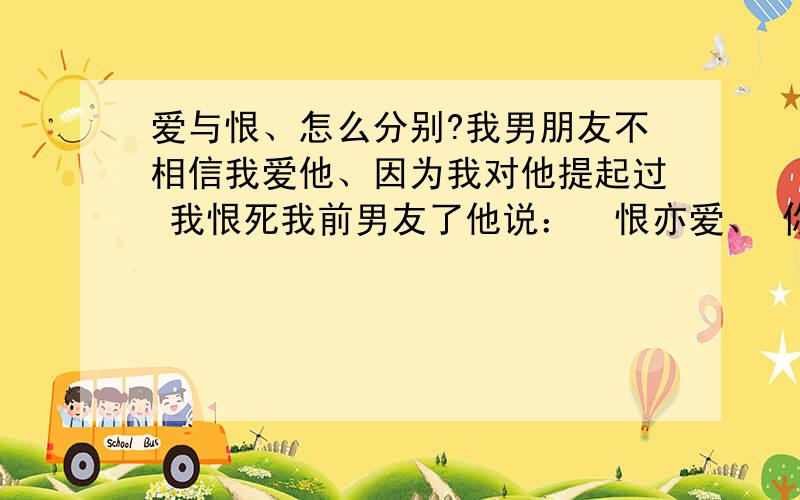 爱与恨、怎么分别?我男朋友不相信我爱他、因为我对他提起过 我恨死我前男友了他说：  恨亦爱、 你一定还爱着他.我百口莫辩   .?狠难道一定就是爱的一种么么