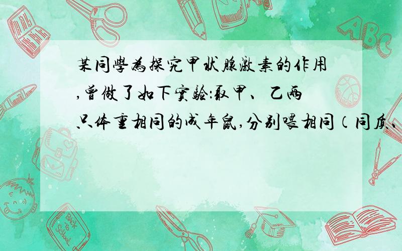 某同学为探究甲状腺激素的作用,曾做了如下实验：取甲、乙两只体重相同的成年鼠,分别喂相同（同质、同量）的食物,但每次给乙鼠的食物中都添加少量的甲状腺激素制剂.实验过程中,每隔