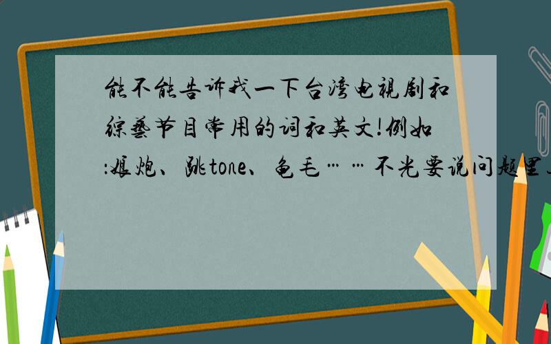 能不能告诉我一下台湾电视剧和综艺节目常用的词和英文!例如：娘炮、跳tone、龟毛……不光要说问题里这几个要求,如果可以的话,这些词和英文在句子里具体该怎么用!越全越好!