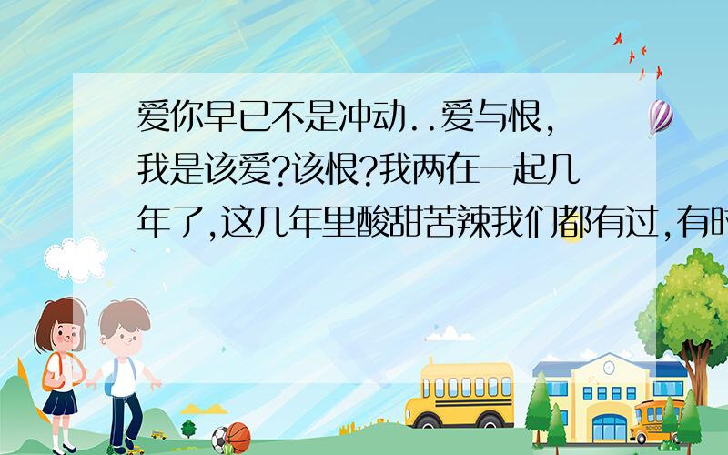 爱你早已不是冲动..爱与恨,我是该爱?该恨?我两在一起几年了,这几年里酸甜苦辣我们都有过,有时候吵架,有时候他还打我.曾经有想过要离开他,可我放不下、我舍不得.我很了解他,其实他爱我