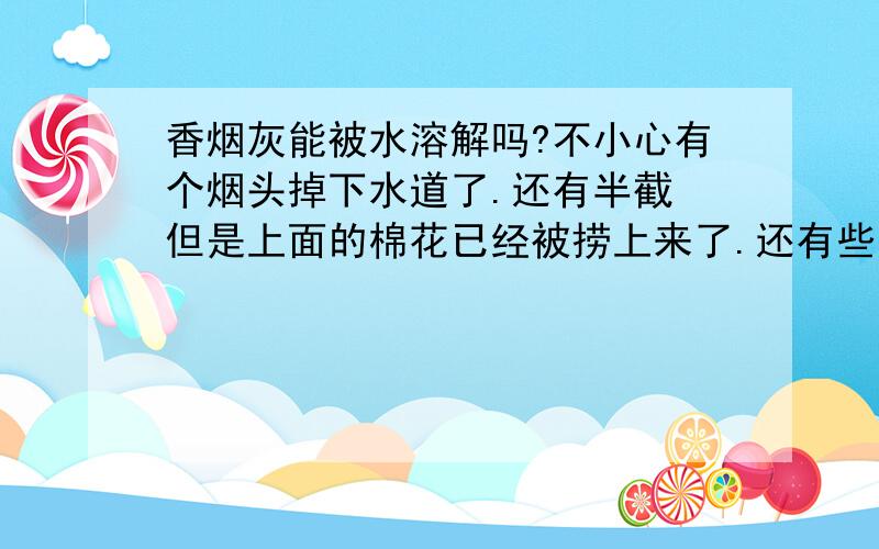 香烟灰能被水溶解吗?不小心有个烟头掉下水道了.还有半截 但是上面的棉花已经被捞上来了.还有些烟草什么的.会不会造成堵塞