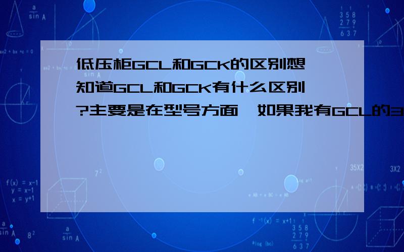 低压柜GCL和GCK的区别想知道GCL和GCK有什么区别?主要是在型号方面,如果我有GCL的3C证书,那么是否能提供GCK的柜子,我如何给客户做解释,向他证明我的GCL和GCK是一样的.