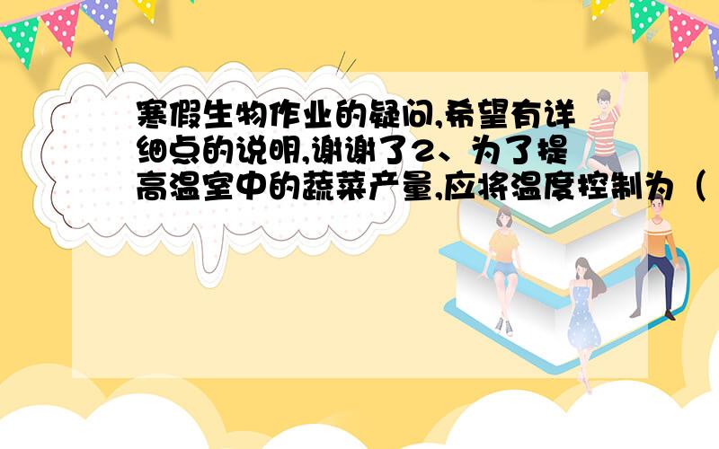 寒假生物作业的疑问,希望有详细点的说明,谢谢了2、为了提高温室中的蔬菜产量,应将温度控制为（   ）   A.白天    B.白天低,晚上高    C.白天、晚上都高   D.白天、晚上都低3、合理密植有助于