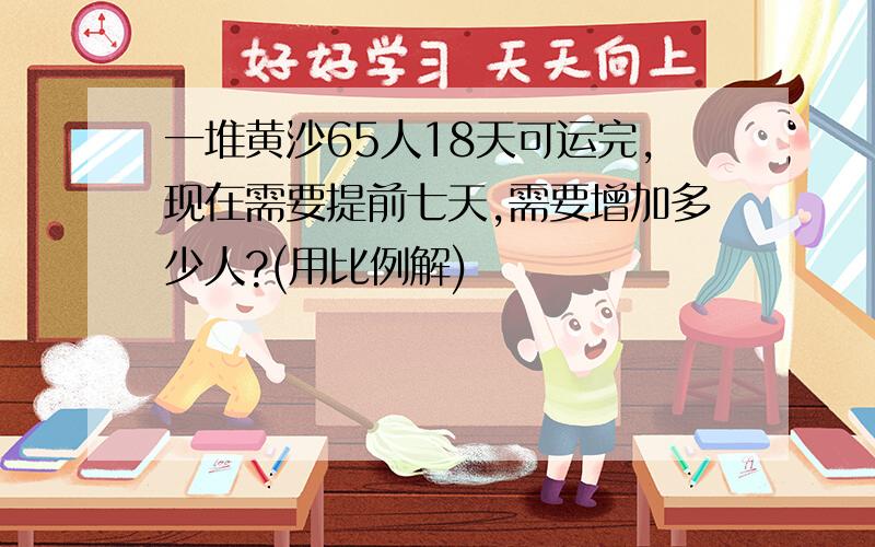 一堆黄沙65人18天可运完,现在需要提前七天,需要增加多少人?(用比例解)