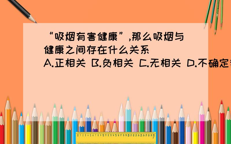 “吸烟有害健康”,那么吸烟与健康之间存在什么关系( ) A.正相关 B.负相关 C.无相关 D.不确定我的理解是吸烟多了其他很健康也是健康的啊,