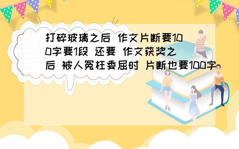 打碎玻璃之后 作文片断要100字要1段 还要 作文获奖之后 被人冤枉委屈时 片断也要100字