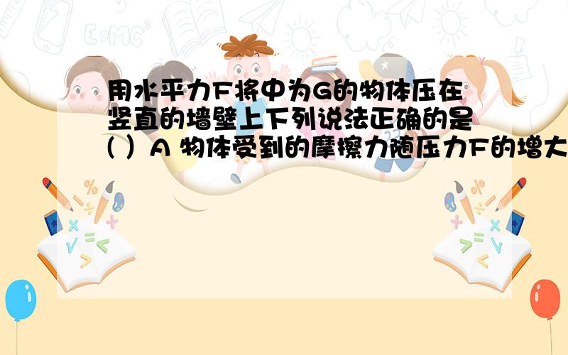 用水平力F将中为G的物体压在竖直的墙壁上下列说法正确的是( ）A 物体受到的摩擦力随压力F的增大而减小B物体对墙壁的压力等于物体的重力C物体对墙壁的压力与F的增大而减小D水平压力F增