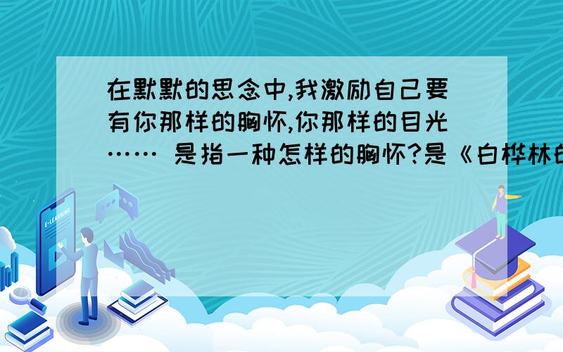 在默默的思念中,我激励自己要有你那样的胸怀,你那样的目光…… 是指一种怎样的胸怀?是《白桦林的低语》一文的!