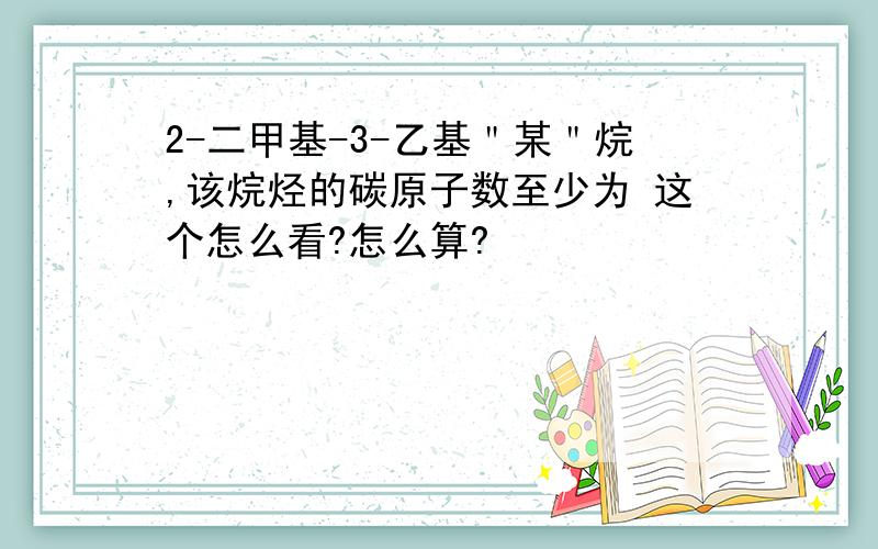 2-二甲基-3-乙基＂某＂烷,该烷烃的碳原子数至少为 这个怎么看?怎么算?