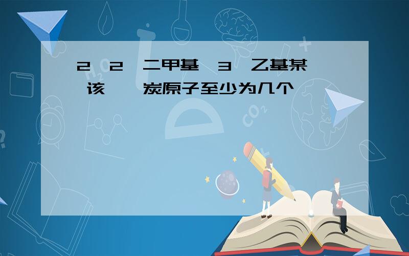 2,2—二甲基—3—乙基某烷 该烷烃炭原子至少为几个