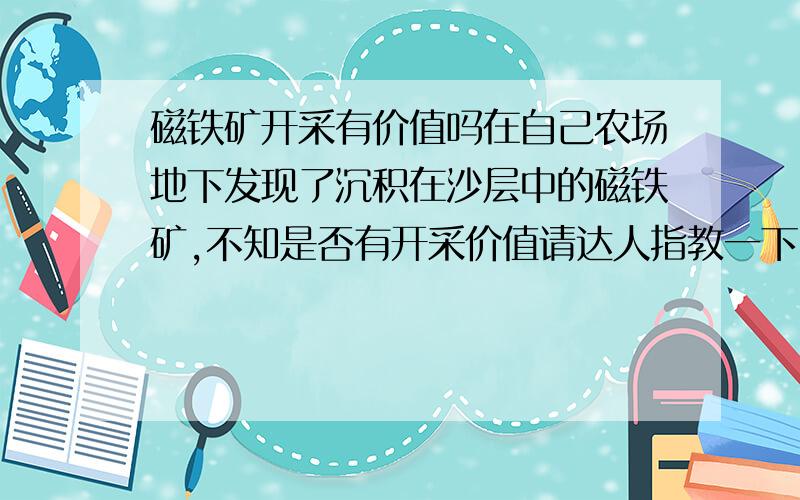 磁铁矿开采有价值吗在自己农场地下发现了沉积在沙层中的磁铁矿,不知是否有开采价值请达人指教一下：地下十米开始有,又往下已经挖了大概三米深还是这种沙子,不懂品质什么的,就是那种