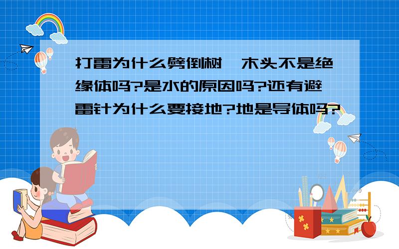 打雷为什么劈倒树,木头不是绝缘体吗?是水的原因吗?还有避雷针为什么要接地?地是导体吗?