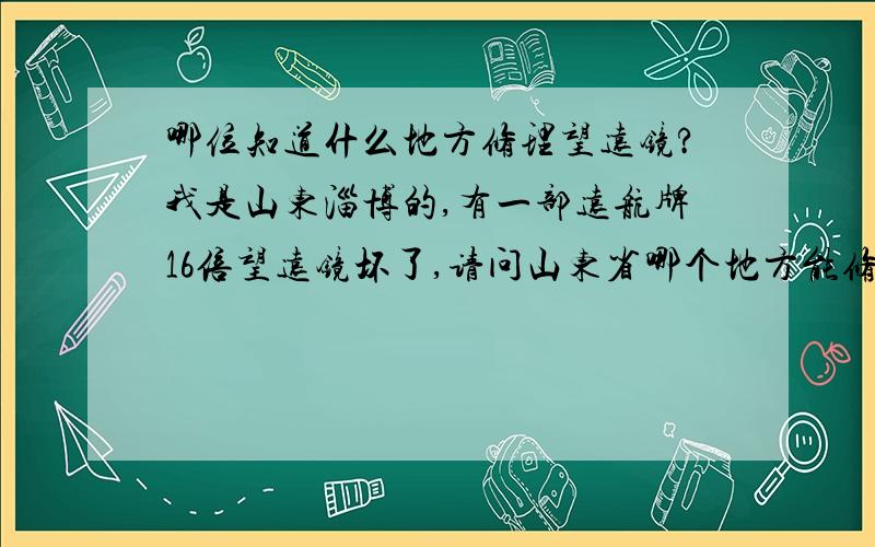 哪位知道什么地方修理望远镜?我是山东淄博的,有一部远航牌16倍望远镜坏了,请问山东省哪个地方能修理.