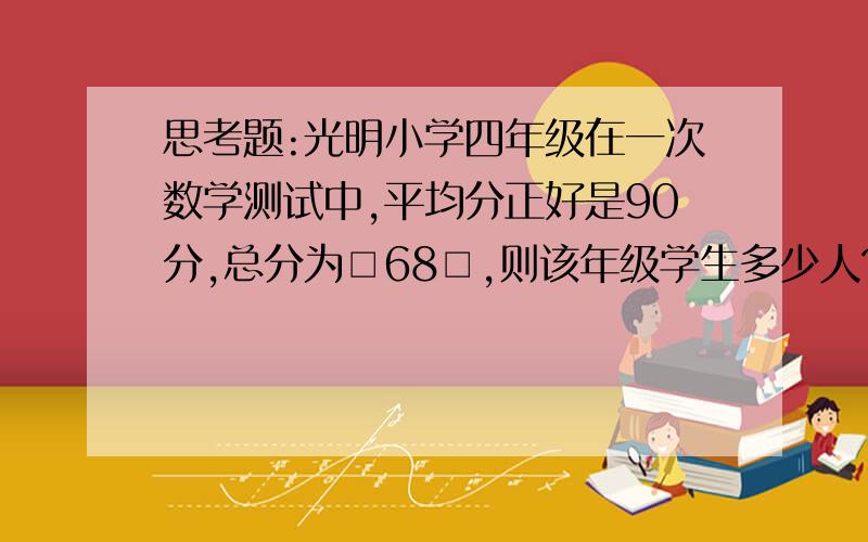 思考题:光明小学四年级在一次数学测试中,平均分正好是90分,总分为□68□,则该年级学生多少人?拜托了!