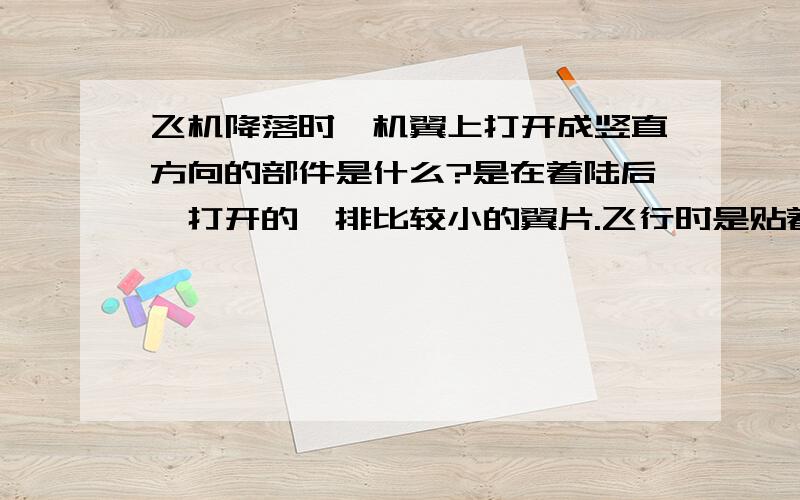 飞机降落时,机翼上打开成竖直方向的部件是什么?是在着陆后,打开的一排比较小的翼片.飞行时是贴着主翼的,打开后角度很大,基本立起来了.等飞机完全着陆并速度降下来之后又关上的.是什