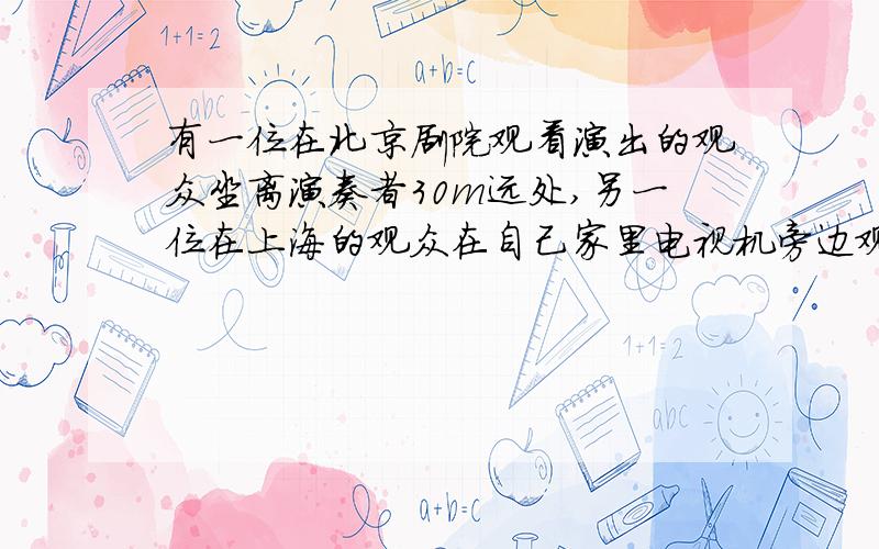 有一位在北京剧院观看演出的观众坐离演奏者30m远处,另一位在上海的观众在自己家里电视机旁边观看实况转播,北京与上海相距1460km,问哪一个人先听到演奏声?（已知无线电波与光的传播速度