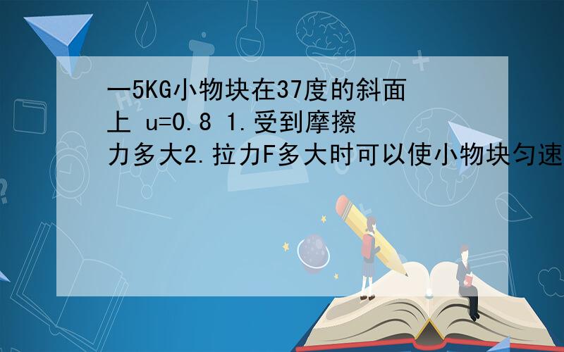 一5KG小物块在37度的斜面上 u=0.8 1.受到摩擦力多大2.拉力F多大时可以使小物块匀速上升