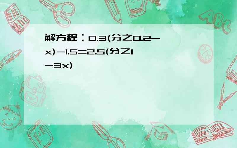 解方程：0.3(分之0.2-x)-1.5=2.5(分之1-3x)