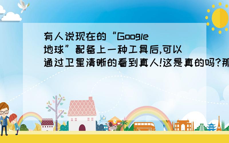 有人说现在的“Google 地球”配备上一种工具后,可以通过卫星清晰的看到真人!这是真的吗?那么请问这种工具是什么呀?如果我也想配备一个该怎么弄呢?我对这非常的好奇!