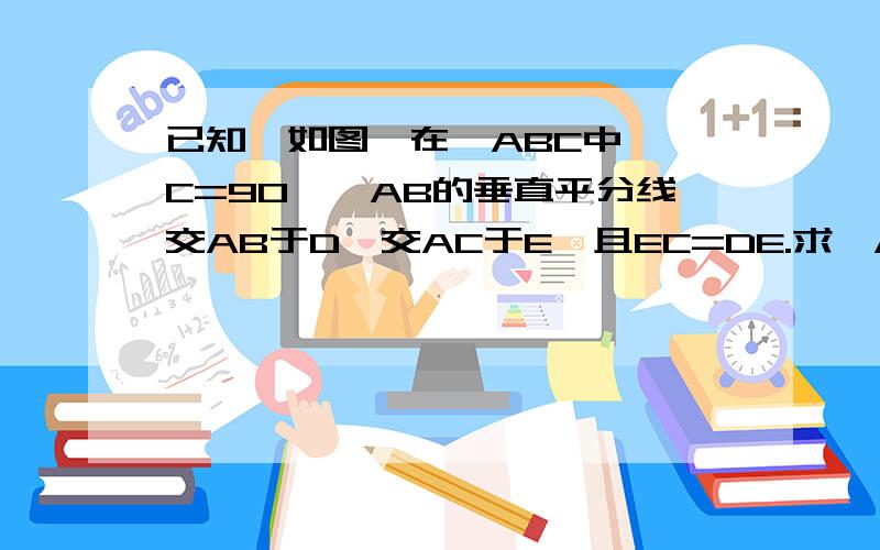 已知,如图,在△ABC中,∠C=90°,AB的垂直平分线交AB于D,交AC于E,且EC=DE.求∠A的度数.