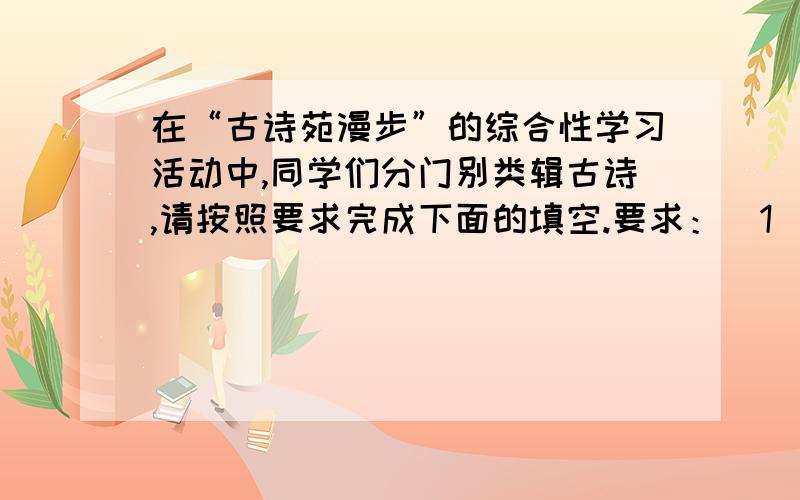 在“古诗苑漫步”的综合性学习活动中,同学们分门别类辑古诗,请按照要求完成下面的填空.要求：（1）本学期（初二下）我们共积累了20首古代诗词曲,请按照下面条目编辑整理古诗.(2)除以