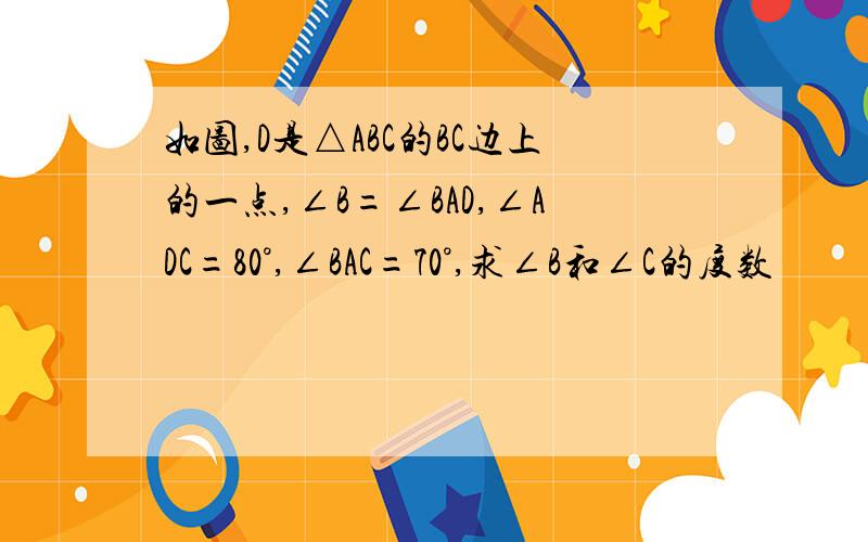 如图,D是△ABC的BC边上的一点,∠B=∠BAD,∠ADC=80°,∠BAC=70°,求∠B和∠C的度数