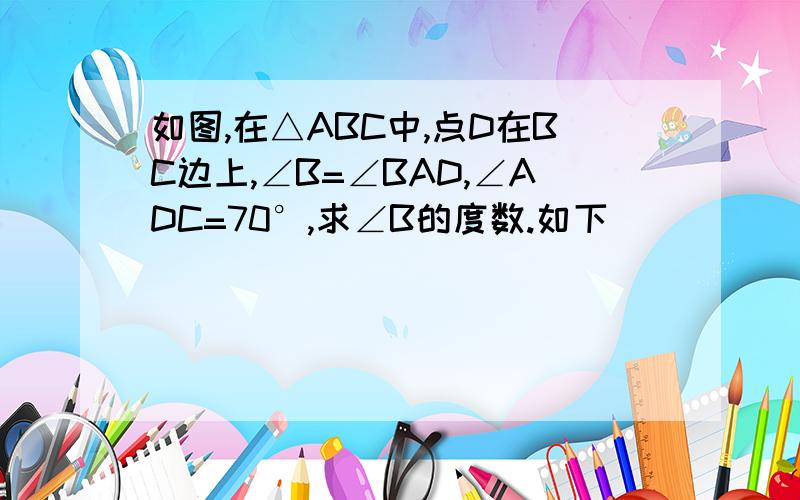 如图,在△ABC中,点D在BC边上,∠B=∠BAD,∠ADC=70°,求∠B的度数.如下