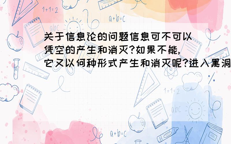 关于信息论的问题信息可不可以凭空的产生和消灭?如果不能,它又以何种形式产生和消灭呢?进入黑洞的物体,其包含的信息又会有什么变化呢?