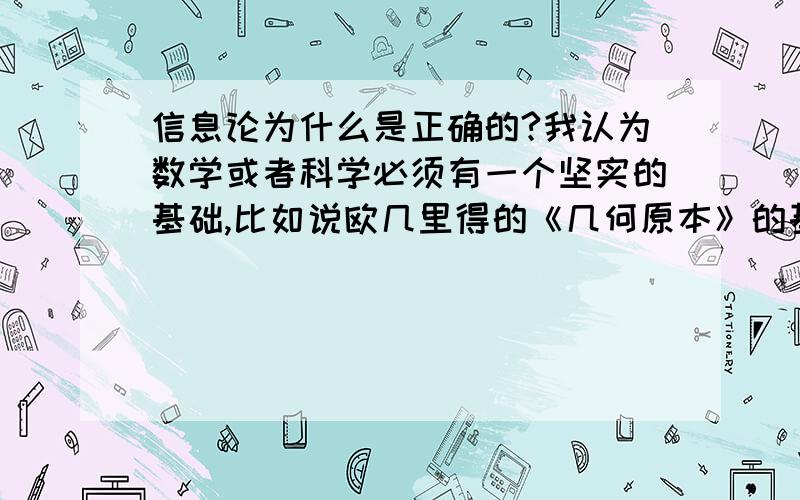 信息论为什么是正确的?我认为数学或者科学必须有一个坚实的基础,比如说欧几里得的《几何原本》的基础就是二十多条公理,这些公理连3岁小孩都很容易理解（比如平行线不会相交,整体大